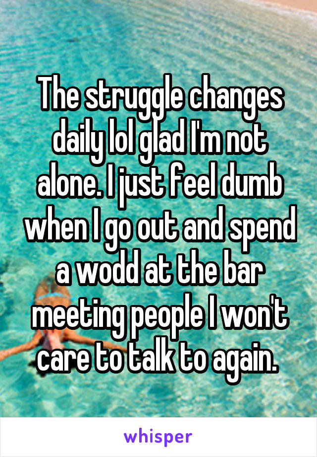 The struggle changes daily lol glad I'm not alone. I just feel dumb when I go out and spend a wodd at the bar meeting people I won't care to talk to again. 