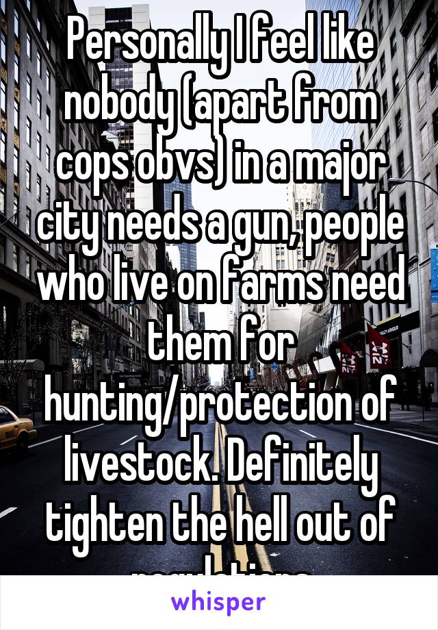 Personally I feel like nobody (apart from cops obvs) in a major city needs a gun, people who live on farms need them for hunting/protection of livestock. Definitely tighten the hell out of regulations