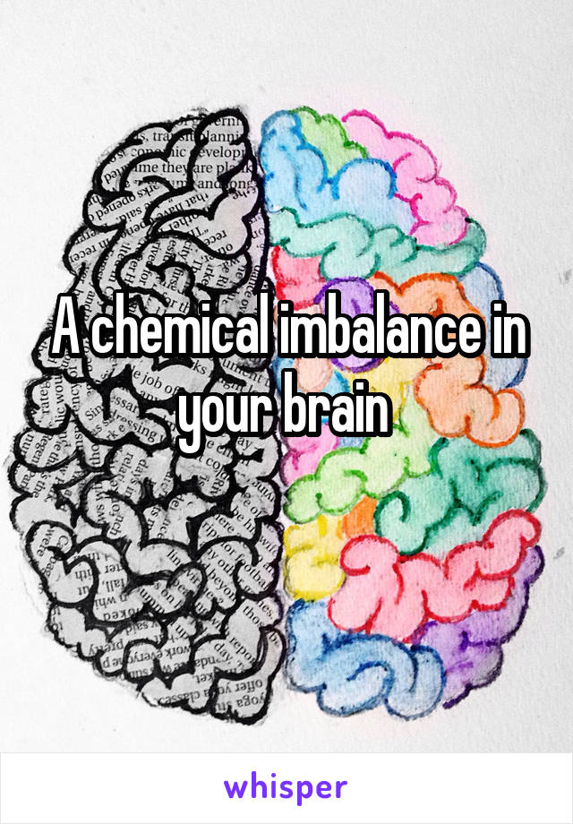 A chemical imbalance in your brain 
