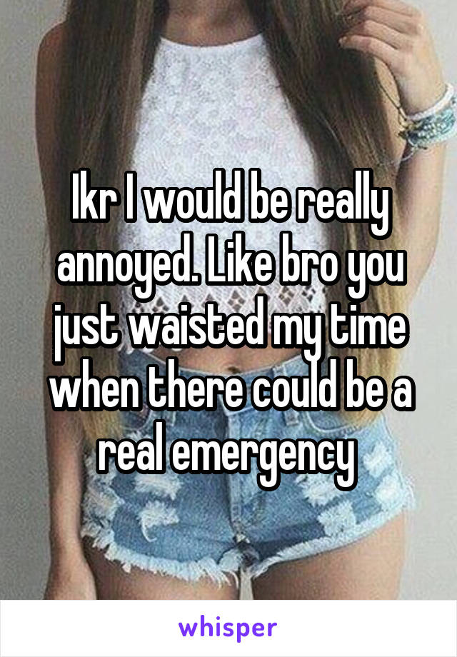 Ikr I would be really annoyed. Like bro you just waisted my time when there could be a real emergency 