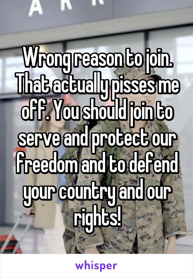 Wrong reason to join. That actually pisses me off. You should join to serve and protect our freedom and to defend your country and our rights!