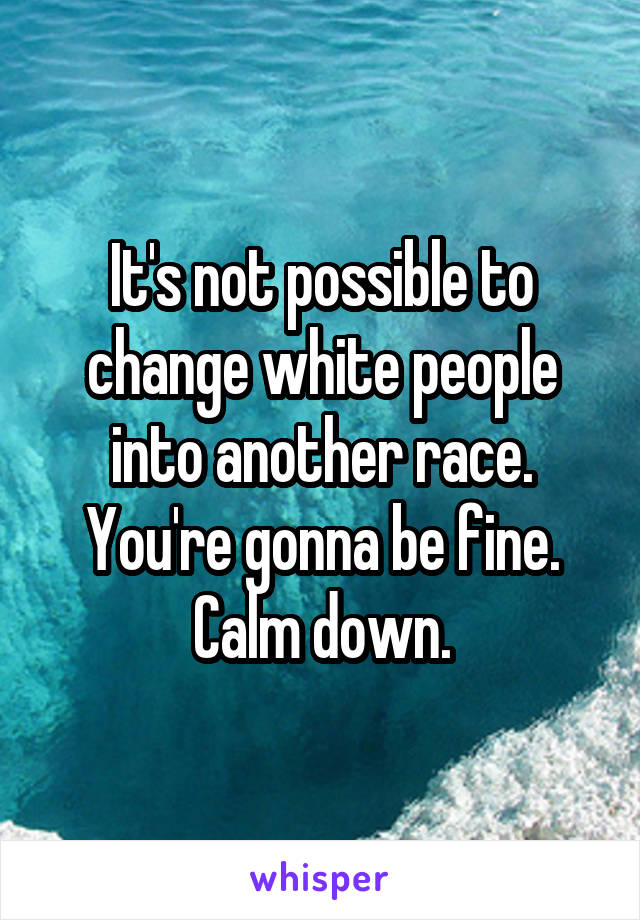 It's not possible to change white people into another race. You're gonna be fine. Calm down.