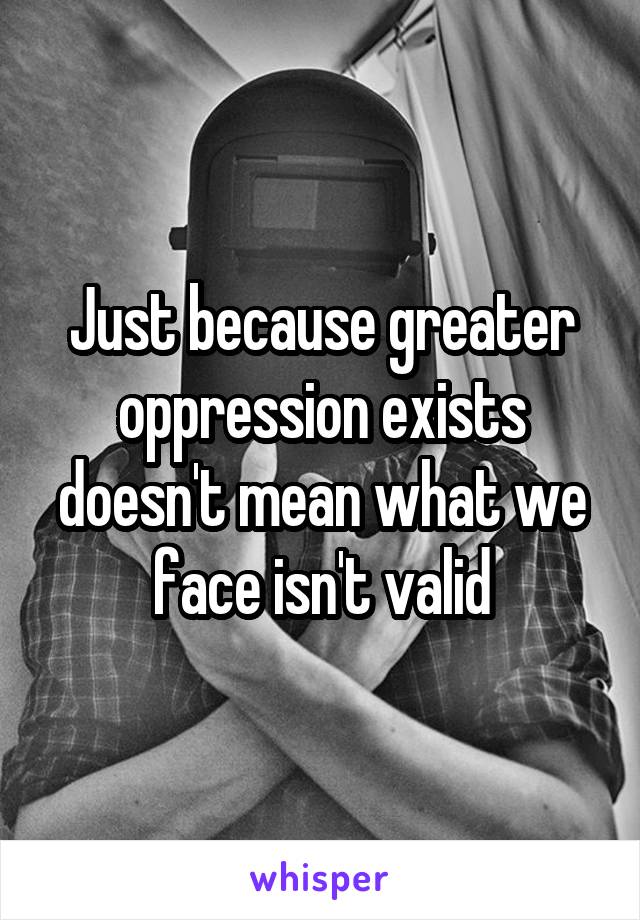 Just because greater oppression exists doesn't mean what we face isn't valid