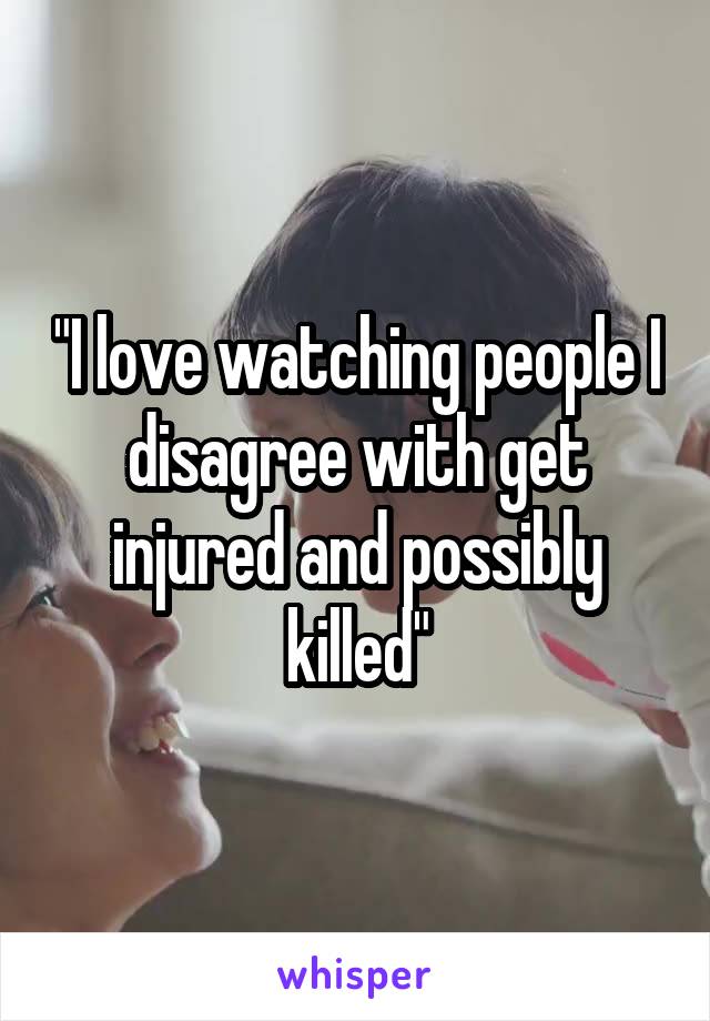 "I love watching people I disagree with get injured and possibly killed"