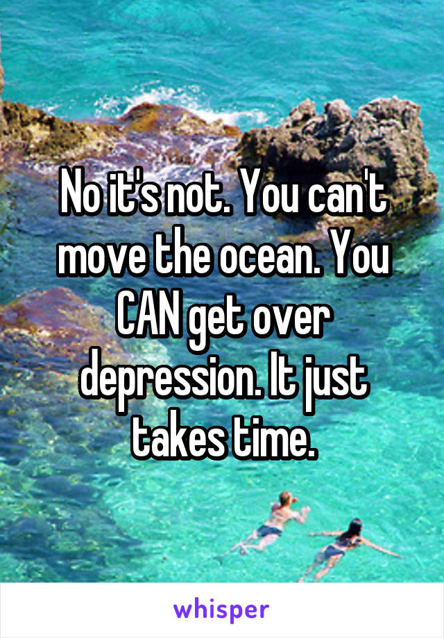 No it's not. You can't move the ocean. You CAN get over depression. It just takes time.