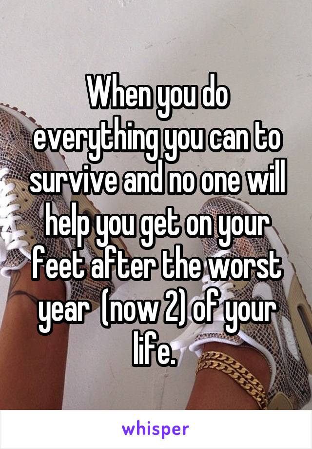 When you do everything you can to survive and no one will help you get on your feet after the worst year  (now 2) of your life. 