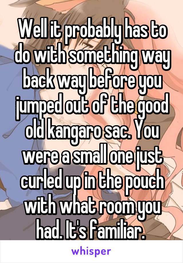 Well it probably has to do with something way back way before you jumped out of the good old kangaro sac. You were a small one just curled up in the pouch with what room you had. It's familiar. 