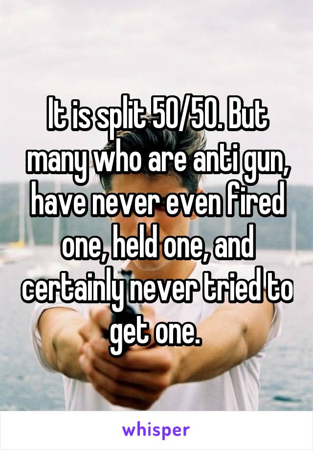 It is split 50/50. But many who are anti gun, have never even fired one, held one, and certainly never tried to get one. 