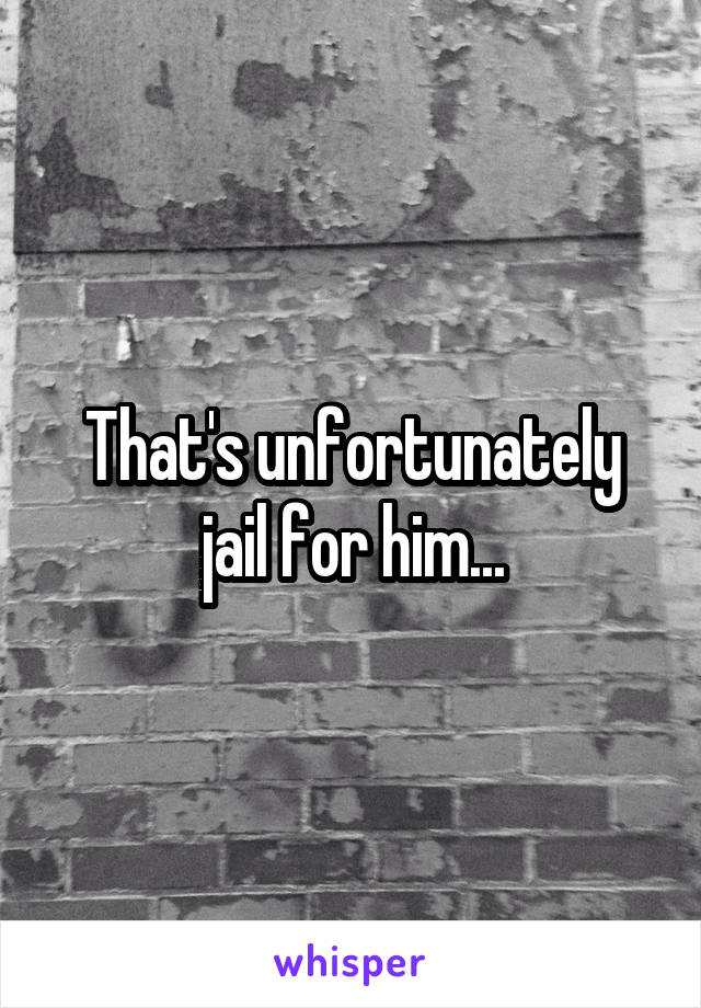 That's unfortunately jail for him...