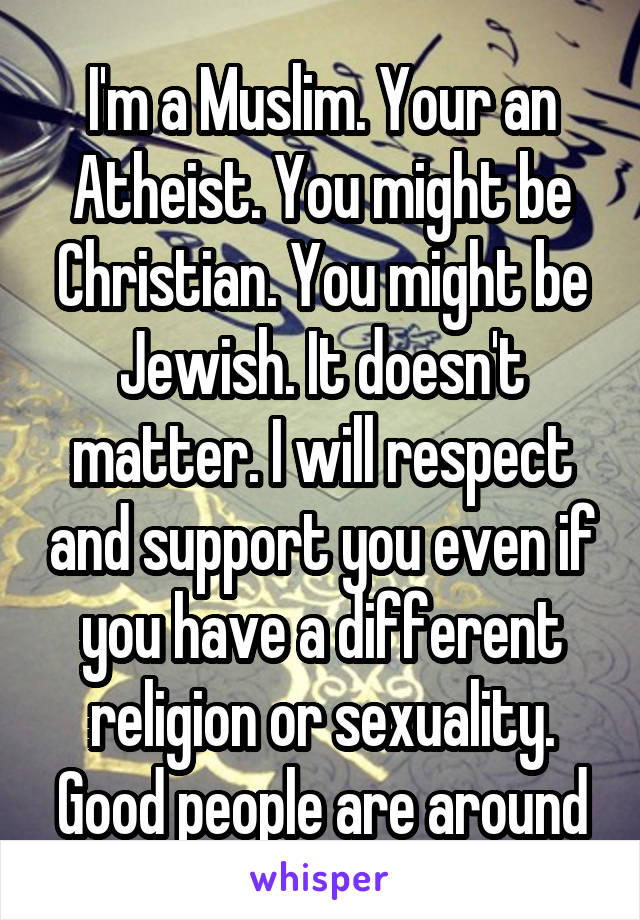 I'm a Muslim. Your an Atheist. You might be Christian. You might be Jewish. It doesn't matter. I will respect and support you even if you have a different religion or sexuality. Good people are around