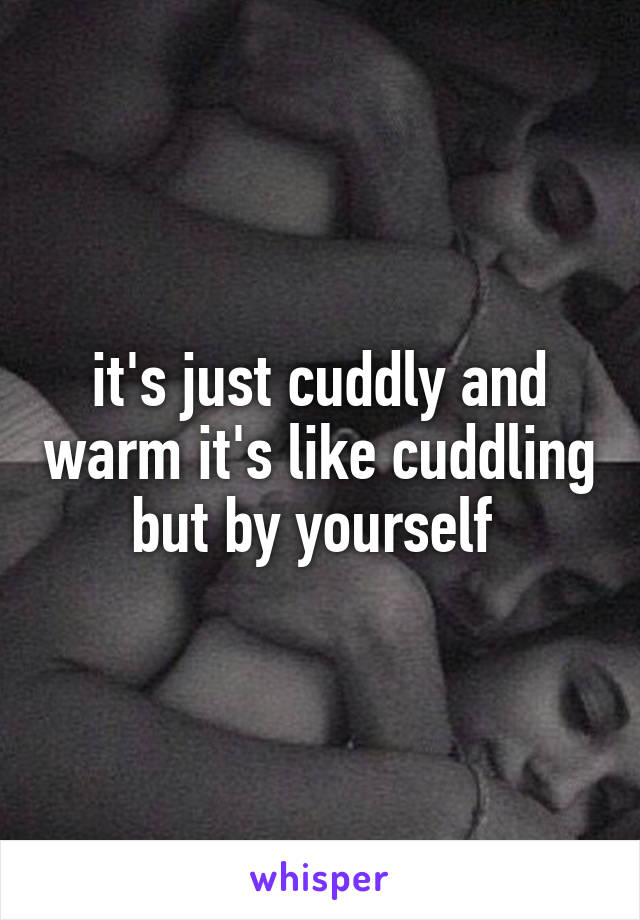 it's just cuddly and warm it's like cuddling but by yourself 