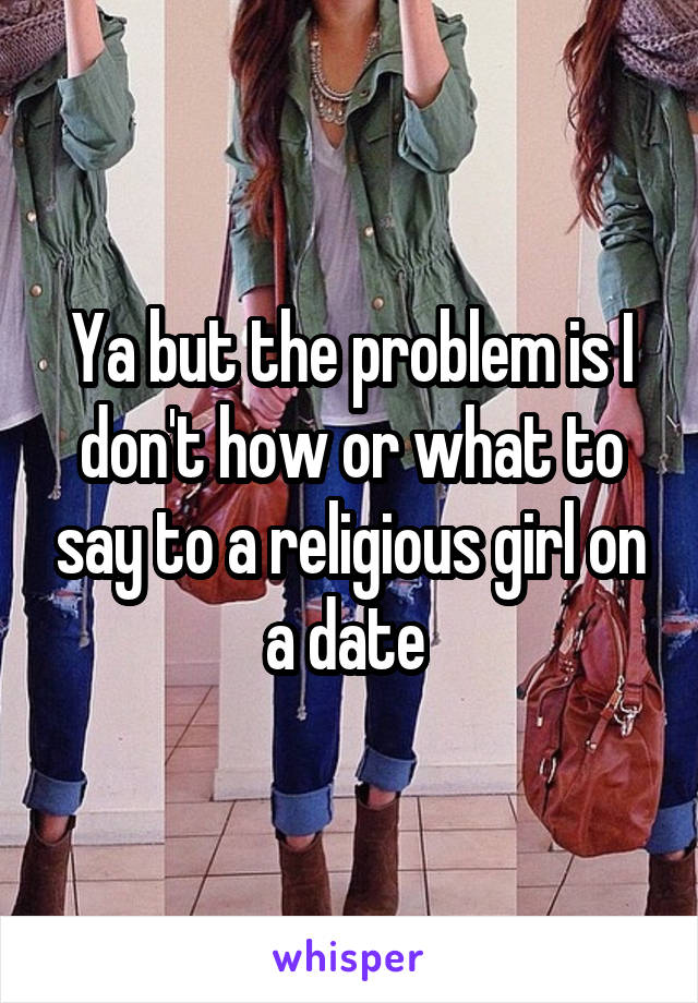 Ya but the problem is I don't how or what to say to a religious girl on a date 