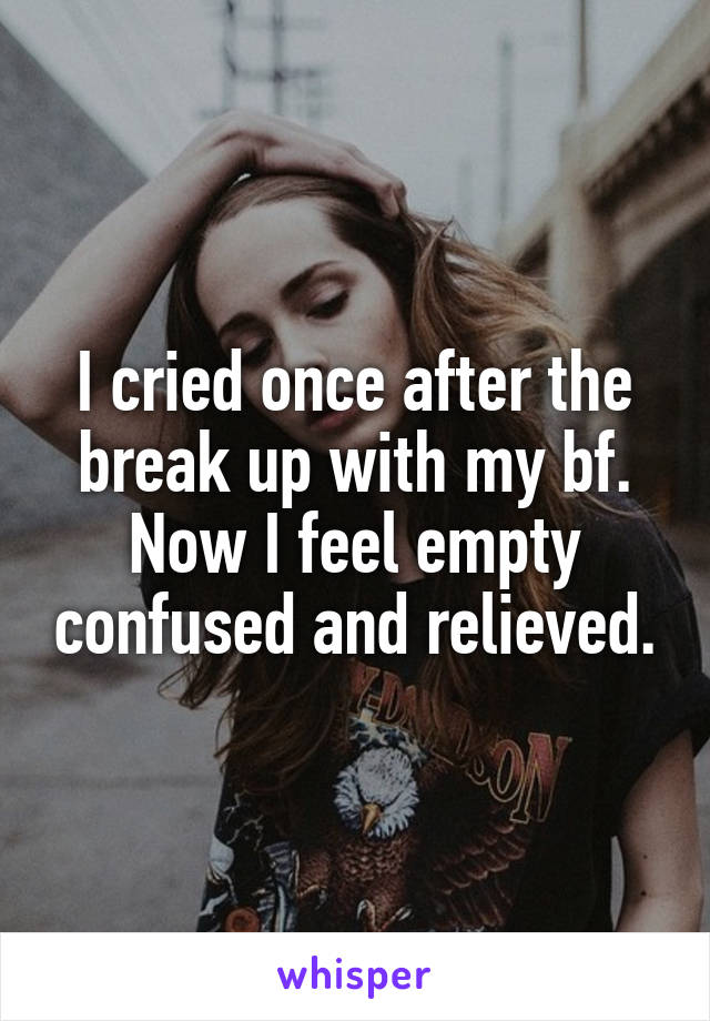 I cried once after the break up with my bf. Now I feel empty confused and relieved.
