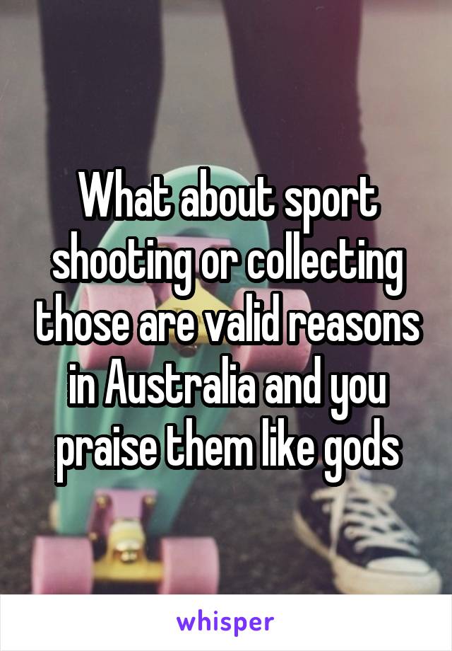 What about sport shooting or collecting those are valid reasons in Australia and you praise them like gods