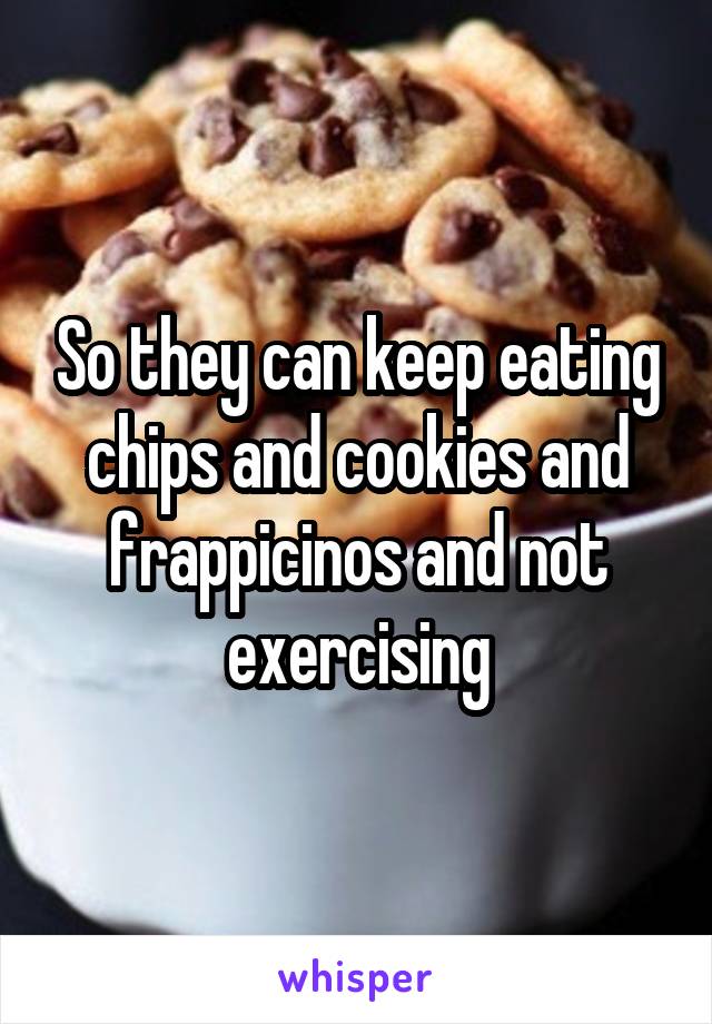 So they can keep eating chips and cookies and frappicinos and not exercising