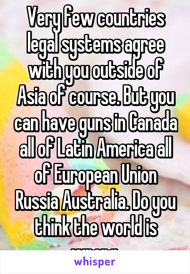 Very few countries legal systems agree with you outside of Asia of course. But you can have guns in Canada all of Latin America all of European Union Russia Australia. Do you think the world is wrong.