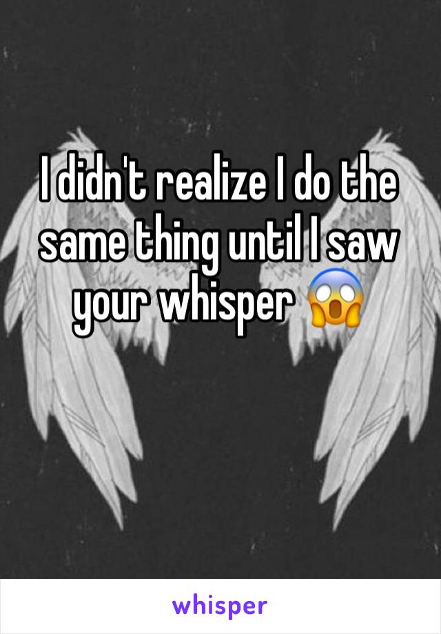 I didn't realize I do the same thing until I saw your whisper 😱