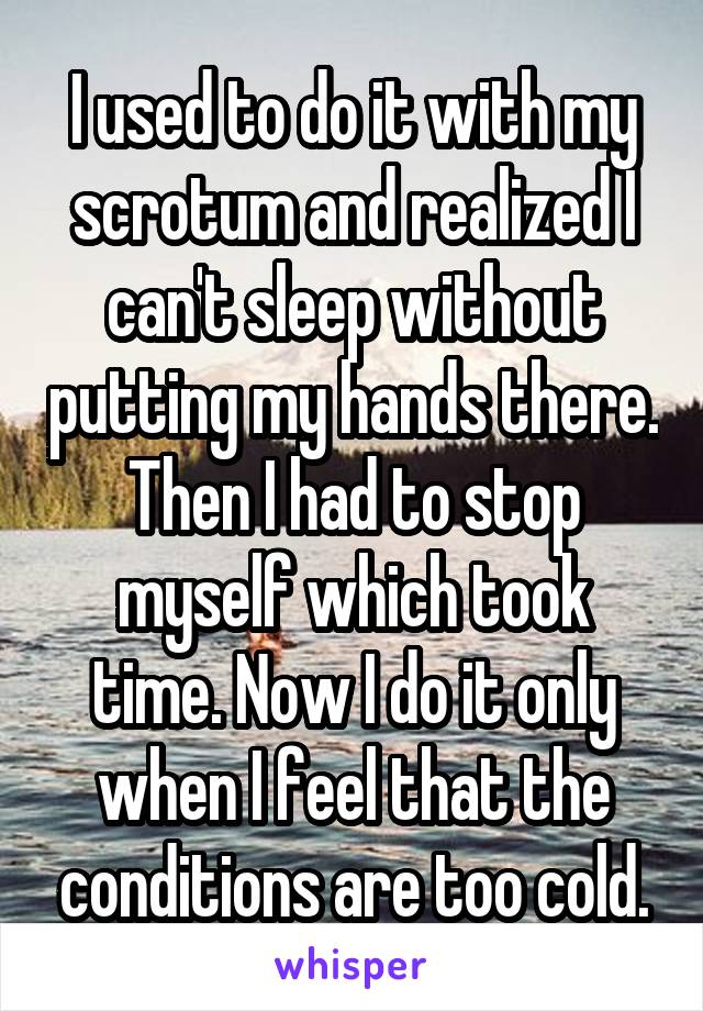 I used to do it with my scrotum and realized I can't sleep without putting my hands there. Then I had to stop myself which took time. Now I do it only when I feel that the conditions are too cold.