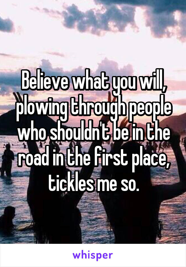 Believe what you will, plowing through people who shouldn't be in the road in the first place, tickles me so.