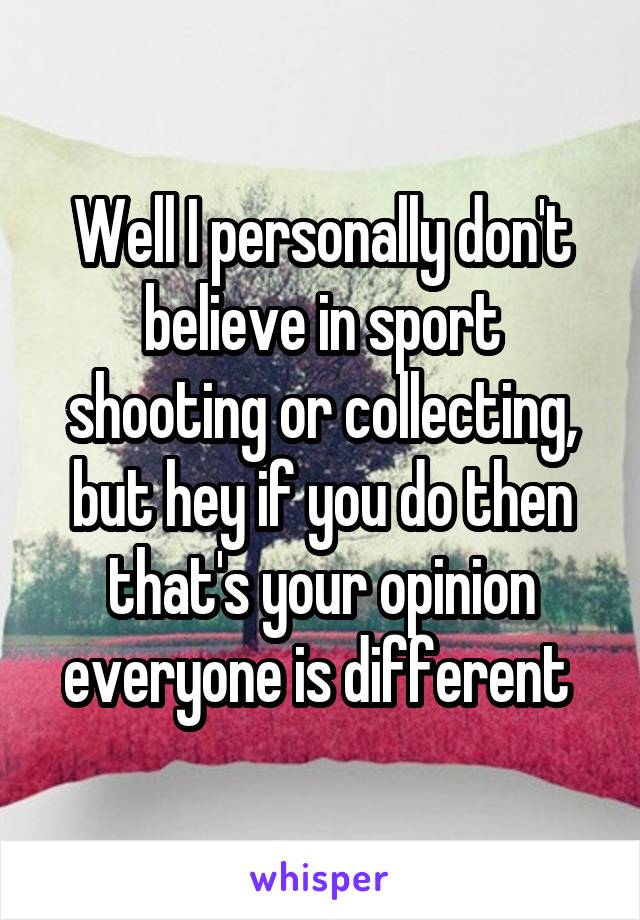 Well I personally don't believe in sport shooting or collecting, but hey if you do then that's your opinion everyone is different 