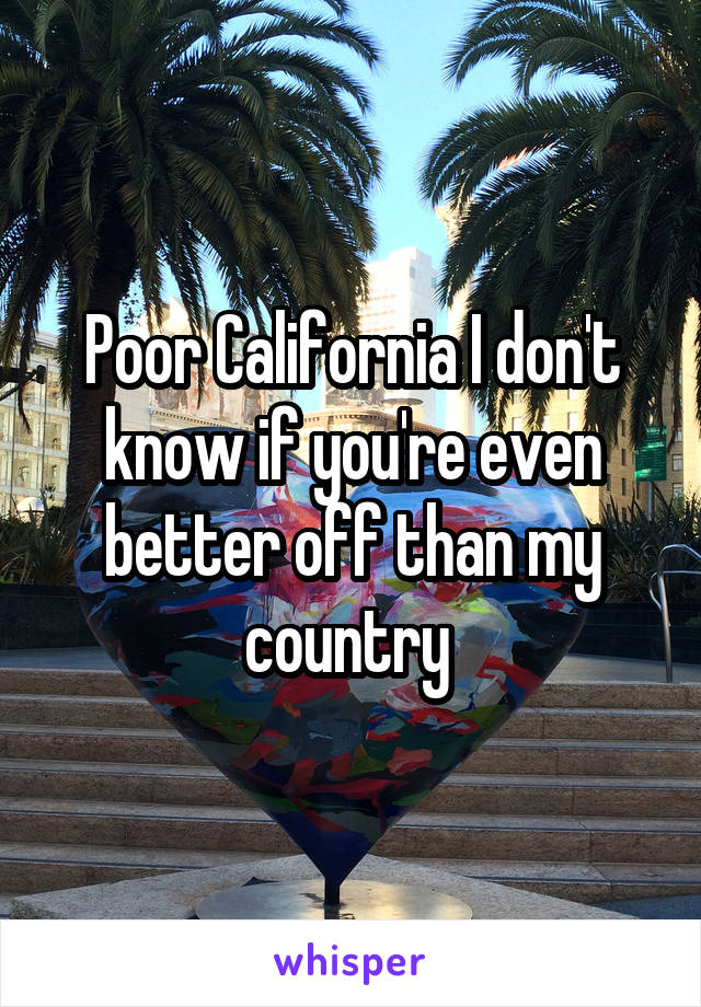 Poor California I don't know if you're even better off than my country 