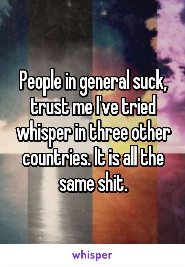 People in general suck, trust me I've tried whisper in three other countries. It is all the same shit.