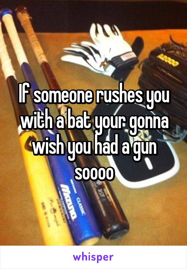If someone rushes you with a bat your gonna wish you had a gun soooo