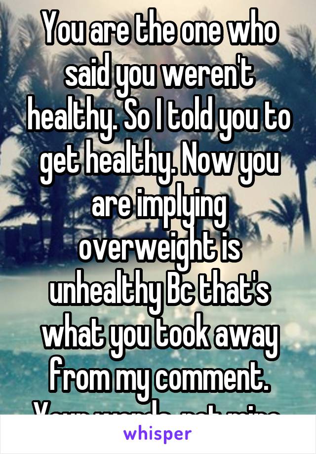 You are the one who said you weren't healthy. So I told you to get healthy. Now you are implying overweight is unhealthy Bc that's what you took away from my comment. Your words, not mine.