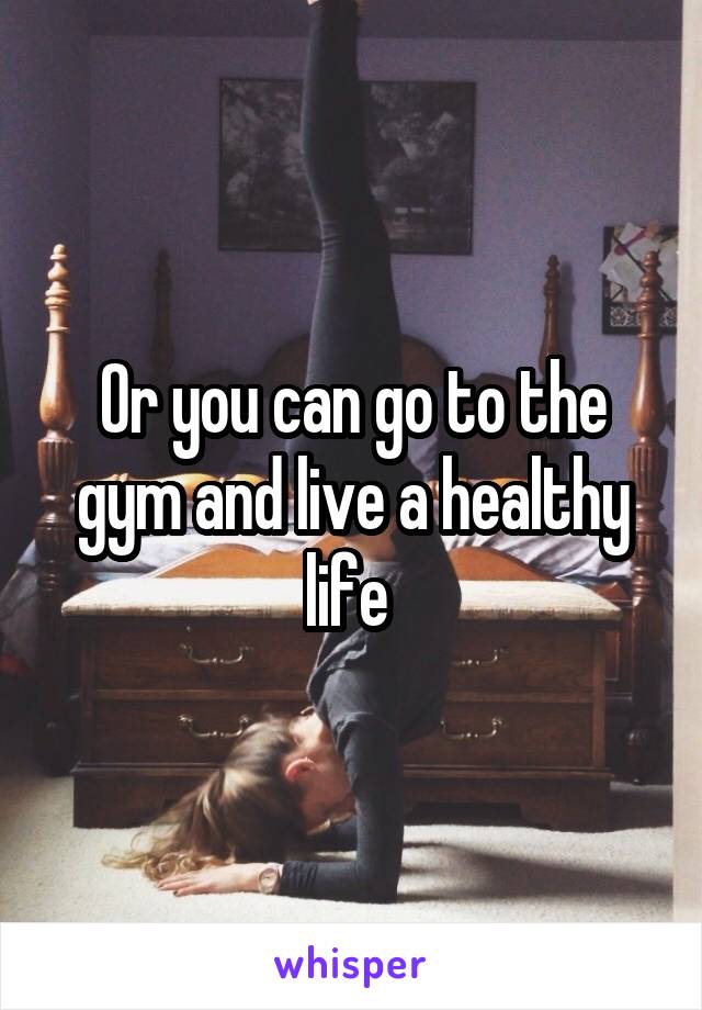 Or you can go to the gym and live a healthy life 