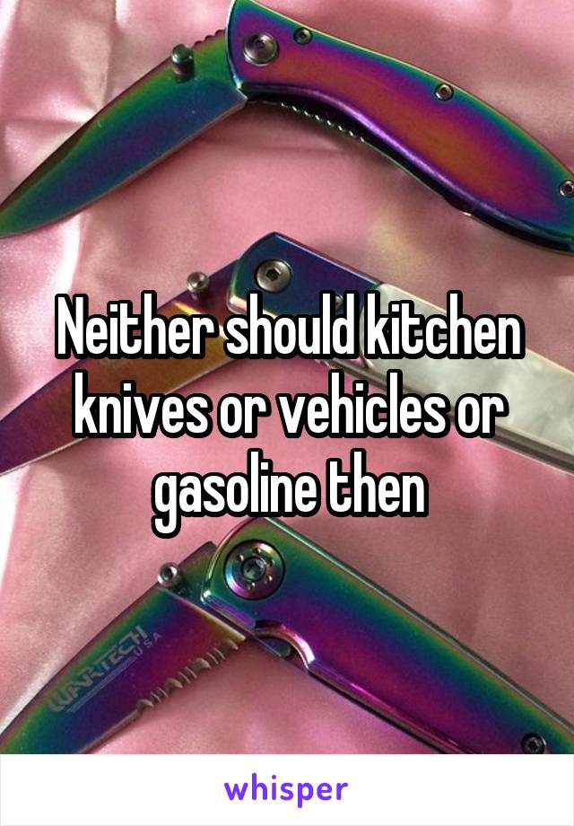 Neither should kitchen knives or vehicles or gasoline then