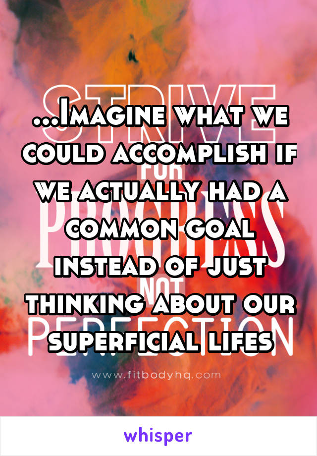 ...Imagine what we could accomplish if we actually had a common goal instead of just thinking about our superficial lifes