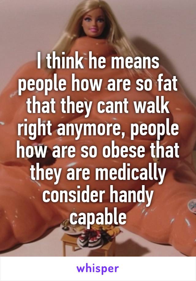 I think he means people how are so fat that they cant walk right anymore, people how are so obese that they are medically consider handy capable
