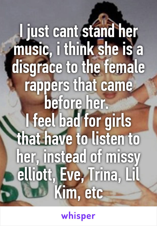 I just cant stand her music, i think she is a disgrace to the female rappers that came before her. 
I feel bad for girls that have to listen to her, instead of missy elliott, Eve, Trina, Lil Kim, etc
