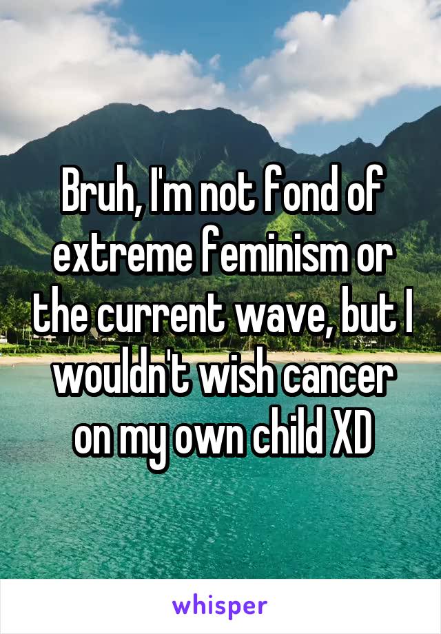 Bruh, I'm not fond of extreme feminism or the current wave, but I wouldn't wish cancer on my own child XD