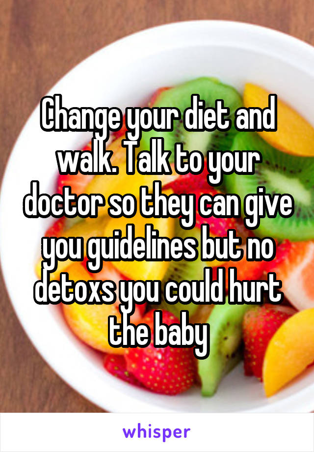 Change your diet and walk. Talk to your doctor so they can give you guidelines but no detoxs you could hurt the baby