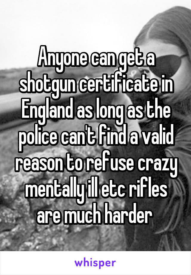 Anyone can get a shotgun certificate in England as long as the police can't find a valid reason to refuse crazy mentally ill etc rifles are much harder 