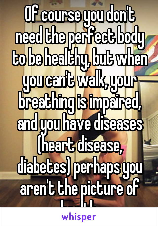 Of course you don't need the perfect body to be healthy, but when you can't walk, your breathing is impaired, and you have diseases (heart disease, diabetes) perhaps you aren't the picture of health.