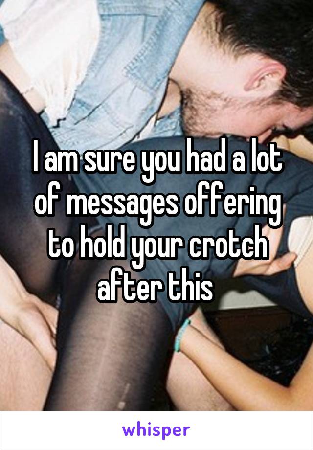 I am sure you had a lot of messages offering to hold your crotch after this 