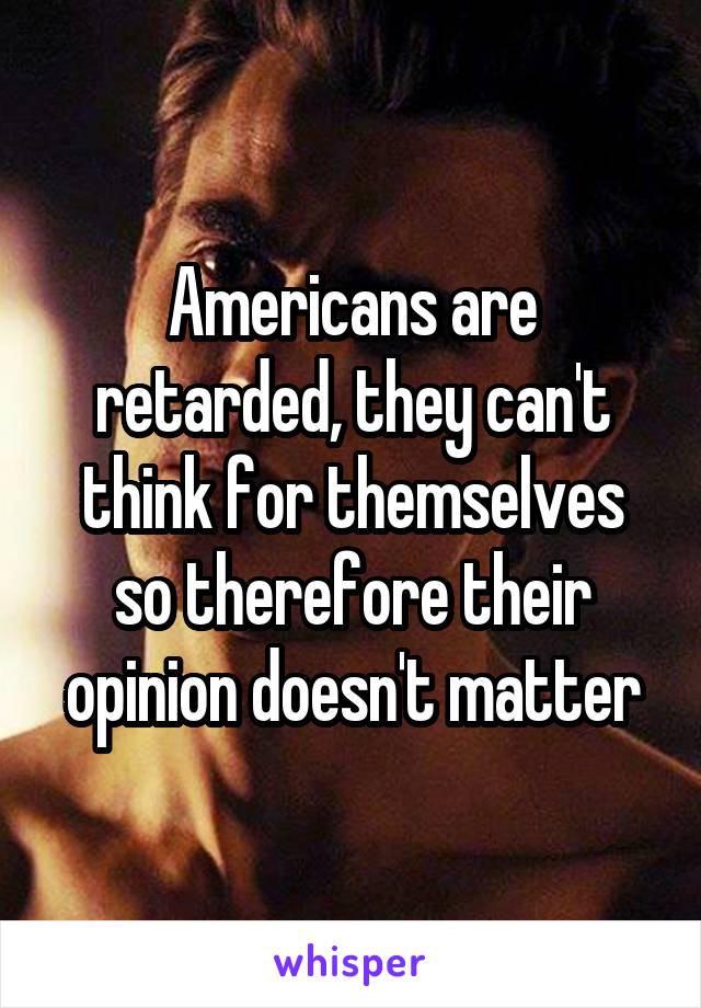 Americans are retarded, they can't think for themselves so therefore their opinion doesn't matter