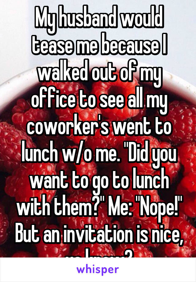 My husband would tease me because I walked out of my office to see all my coworker's went to lunch w/o me. "Did you want to go to lunch with them?" Me: "Nope!" But an invitation is nice, ya know?