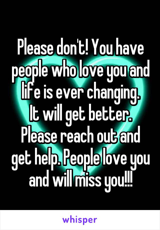 Please don't! You have people who love you and life is ever changing.
It will get better. Please reach out and get help. People love you and will miss you!!!