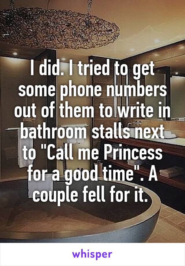 I did. I tried to get some phone numbers out of them to write in bathroom stalls next to "Call me Princess for a good time". A couple fell for it. 