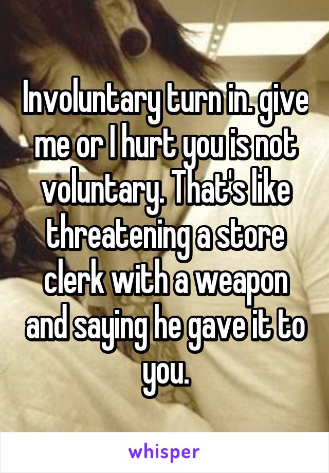 Involuntary turn in. give me or I hurt you is not voluntary. That's like threatening a store clerk with a weapon and saying he gave it to you.