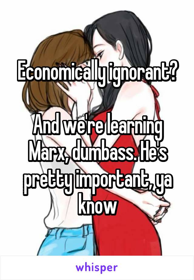 Economically ignorant?

And we're learning Marx, dumbass. He's pretty important, ya know