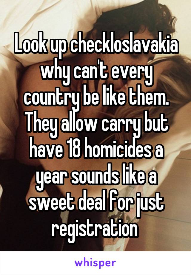 Look up checkloslavakia why can't every country be like them. They allow carry but have 18 homicides a year sounds like a sweet deal for just registration 