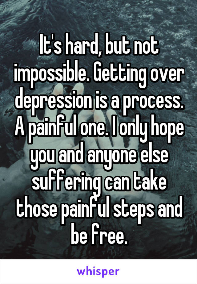 It's hard, but not impossible. Getting over depression is a process. A painful one. I only hope you and anyone else suffering can take those painful steps and be free.