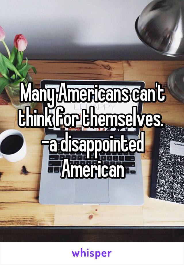 Many Americans can't think for themselves. 
-a disappointed American