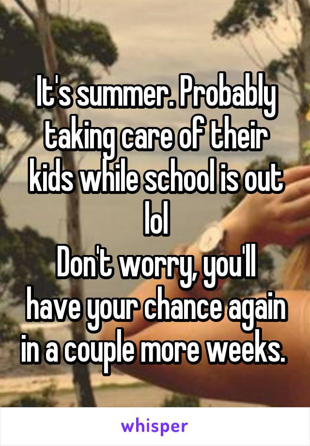 It's summer. Probably taking care of their kids while school is out lol
Don't worry, you'll have your chance again in a couple more weeks. 