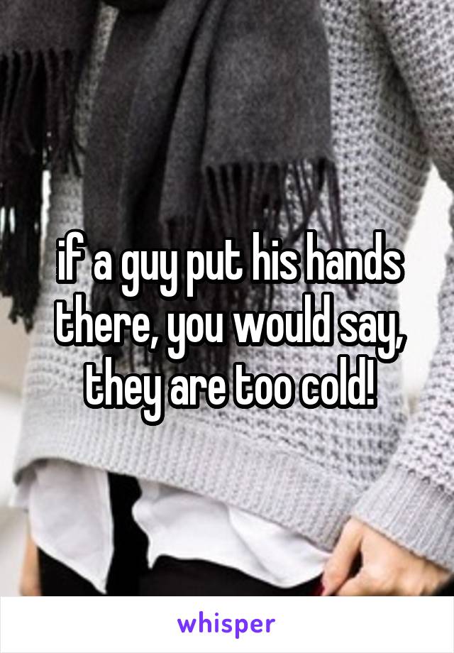 if a guy put his hands there, you would say, they are too cold!