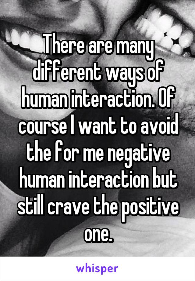 There are many different ways of human interaction. Of course I want to avoid the for me negative human interaction but still crave the positive one.